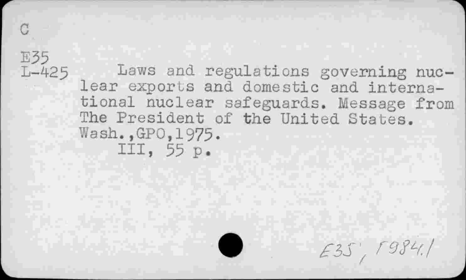 ﻿c
E55
L-425 Laws and. regulations governing nuclear exports and domestic and international nuclear safeguards. Message from The President of the United States. Wash.,GPO,1975.
Ill, 55 p.